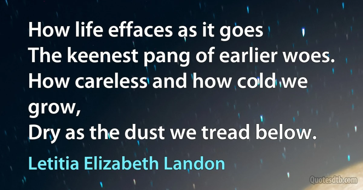 How life effaces as it goes
The keenest pang of earlier woes.
How careless and how cold we grow,
Dry as the dust we tread below. (Letitia Elizabeth Landon)