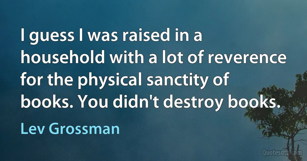 I guess I was raised in a household with a lot of reverence for the physical sanctity of books. You didn't destroy books. (Lev Grossman)