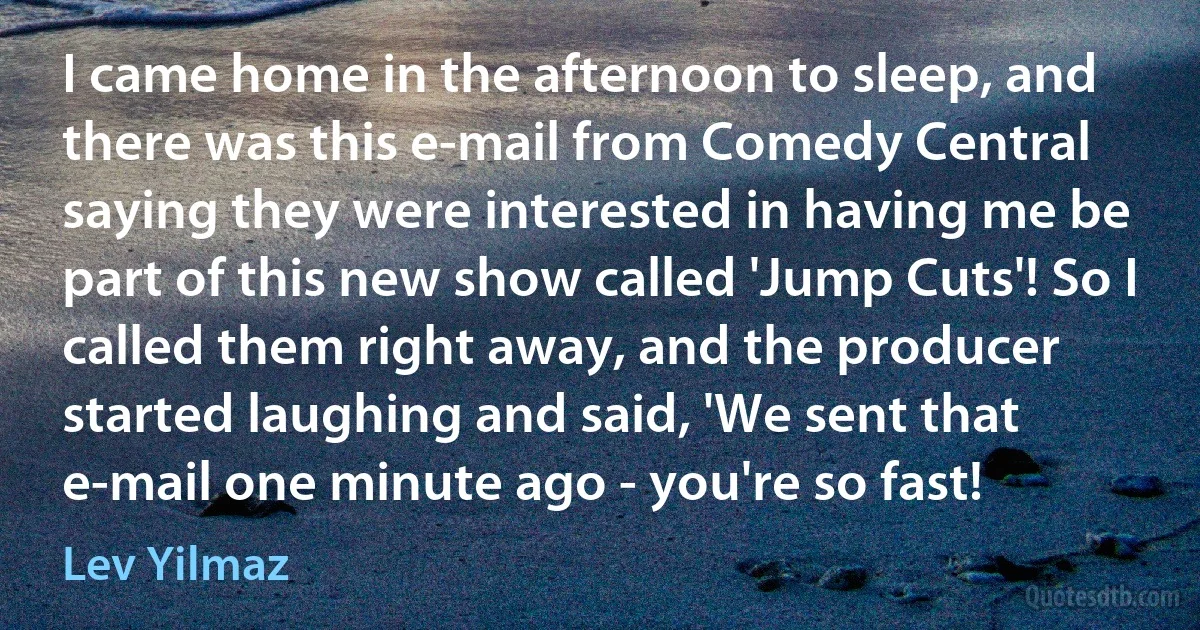 I came home in the afternoon to sleep, and there was this e-mail from Comedy Central saying they were interested in having me be part of this new show called 'Jump Cuts'! So I called them right away, and the producer started laughing and said, 'We sent that e-mail one minute ago - you're so fast! (Lev Yilmaz)