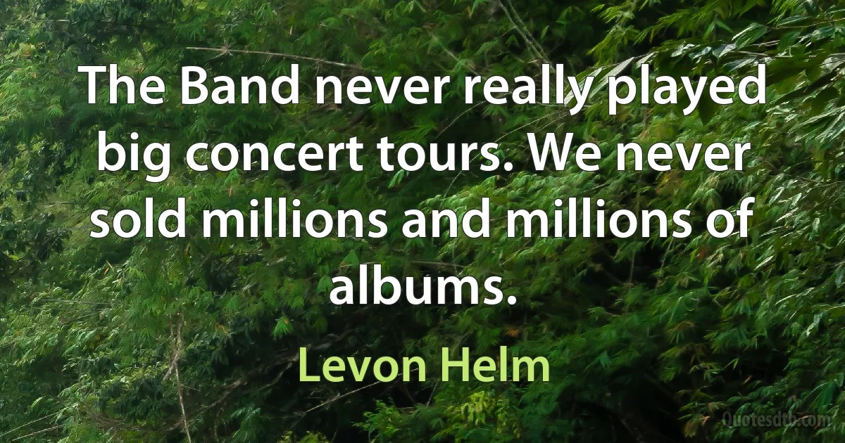 The Band never really played big concert tours. We never sold millions and millions of albums. (Levon Helm)