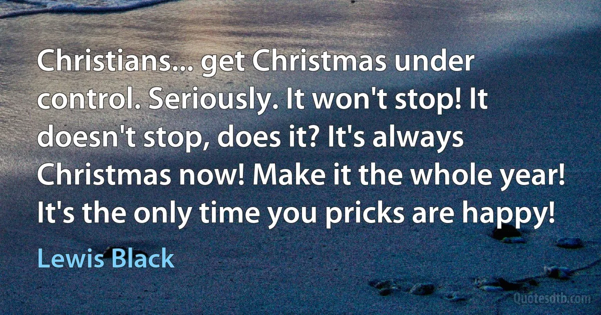 Christians... get Christmas under control. Seriously. It won't stop! It doesn't stop, does it? It's always Christmas now! Make it the whole year! It's the only time you pricks are happy! (Lewis Black)