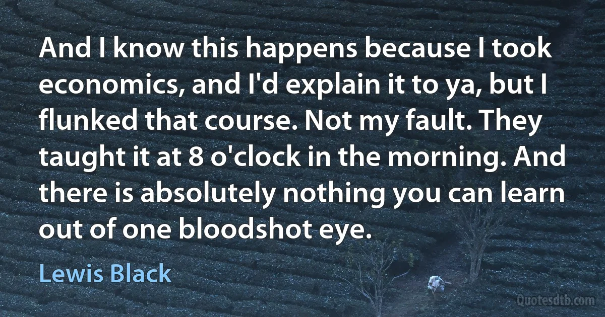 And I know this happens because I took economics, and I'd explain it to ya, but I flunked that course. Not my fault. They taught it at 8 o'clock in the morning. And there is absolutely nothing you can learn out of one bloodshot eye. (Lewis Black)