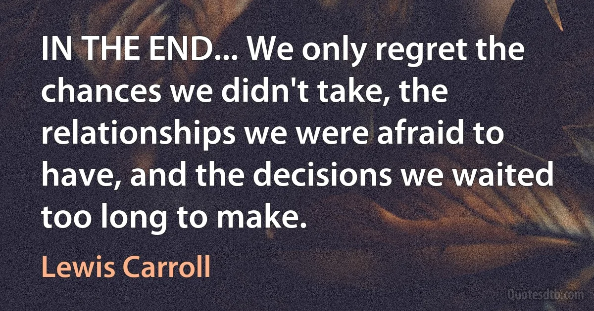 IN THE END... We only regret the chances we didn't take, the relationships we were afraid to have, and the decisions we waited too long to make. (Lewis Carroll)