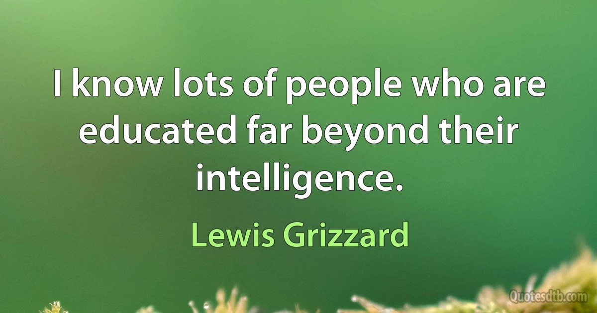 I know lots of people who are educated far beyond their intelligence. (Lewis Grizzard)