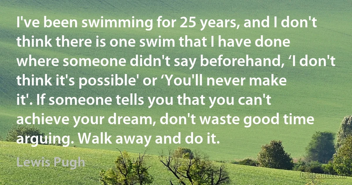 I've been swimming for 25 years, and I don't think there is one swim that I have done where someone didn't say beforehand, ‘I don't think it's possible' or ‘You'll never make it'. If someone tells you that you can't achieve your dream, don't waste good time arguing. Walk away and do it. (Lewis Pugh)