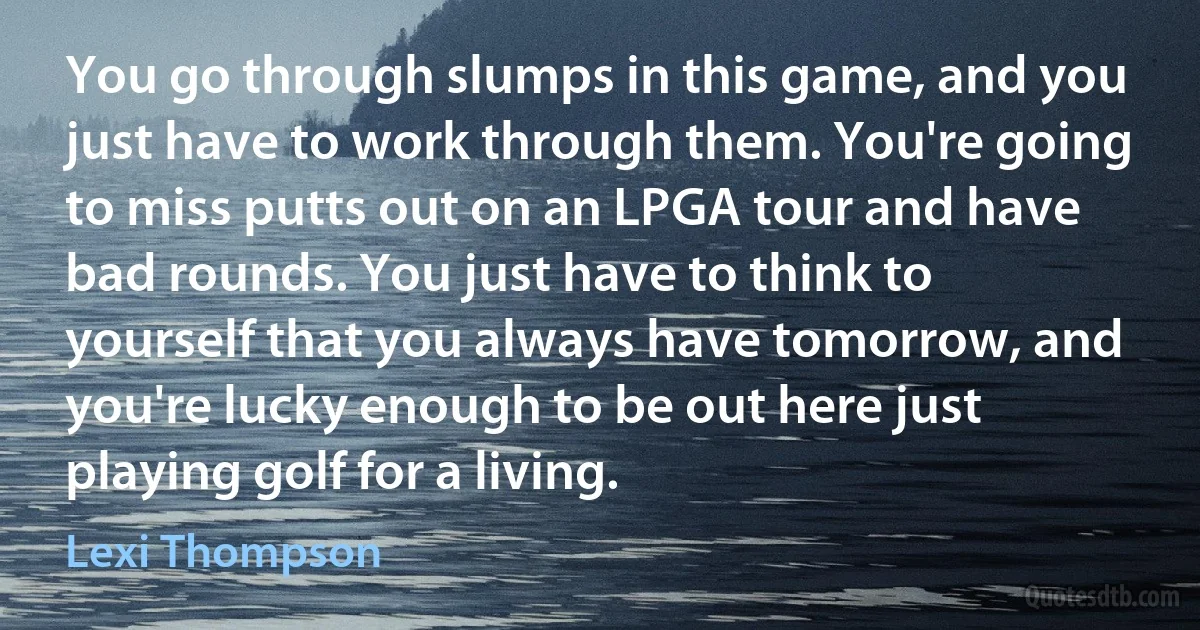 You go through slumps in this game, and you just have to work through them. You're going to miss putts out on an LPGA tour and have bad rounds. You just have to think to yourself that you always have tomorrow, and you're lucky enough to be out here just playing golf for a living. (Lexi Thompson)