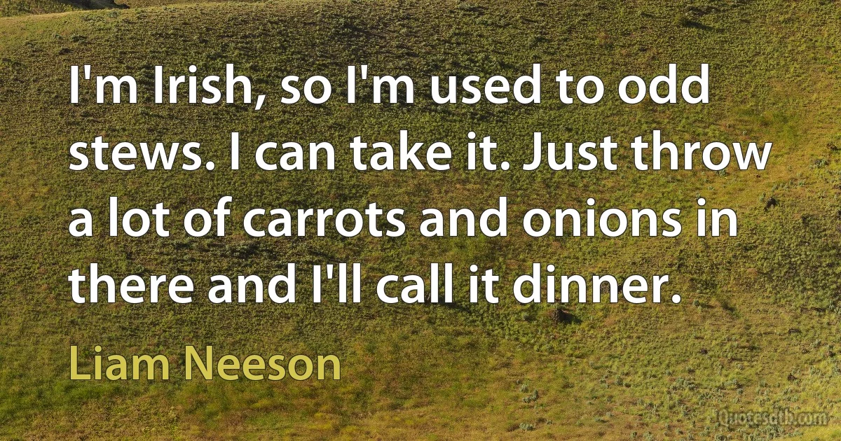 I'm Irish, so I'm used to odd stews. I can take it. Just throw a lot of carrots and onions in there and I'll call it dinner. (Liam Neeson)