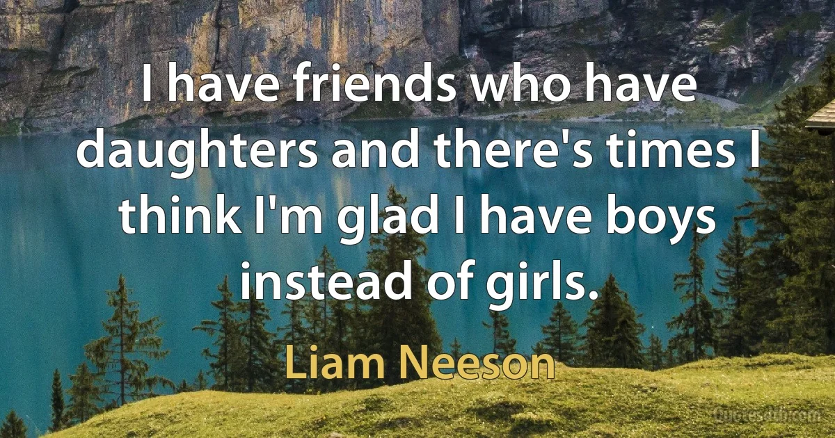 I have friends who have daughters and there's times I think I'm glad I have boys instead of girls. (Liam Neeson)