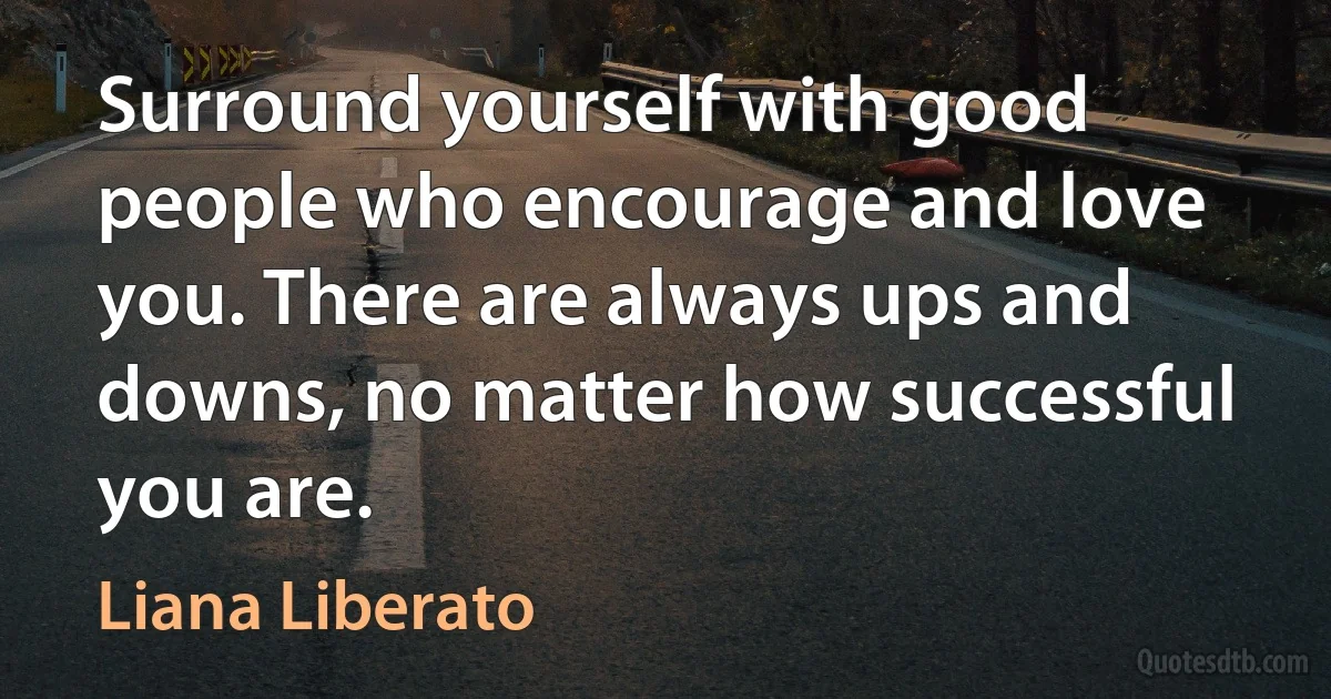 Surround yourself with good people who encourage and love you. There are always ups and downs, no matter how successful you are. (Liana Liberato)