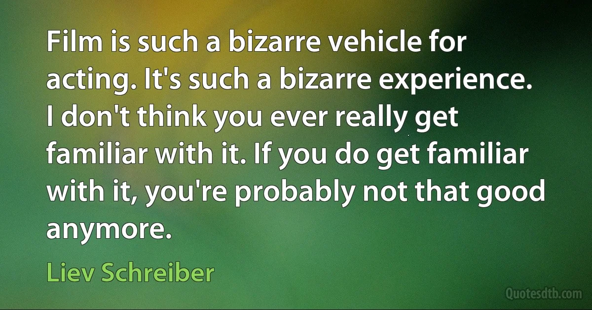 Film is such a bizarre vehicle for acting. It's such a bizarre experience. I don't think you ever really get familiar with it. If you do get familiar with it, you're probably not that good anymore. (Liev Schreiber)