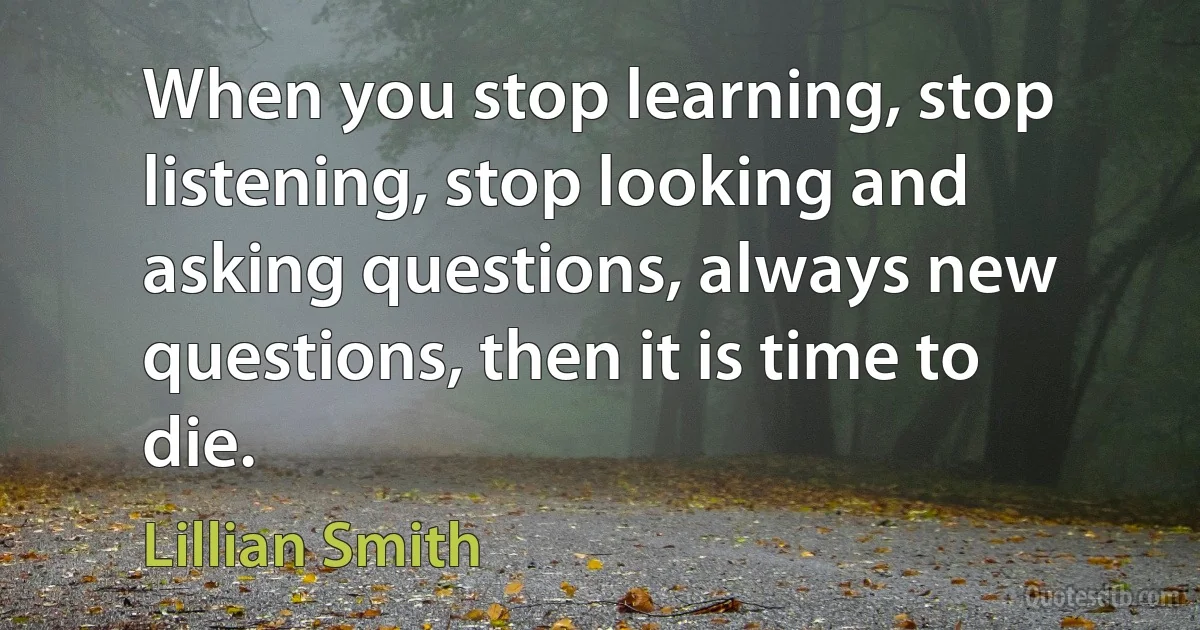 When you stop learning, stop listening, stop looking and asking questions, always new questions, then it is time to die. (Lillian Smith)