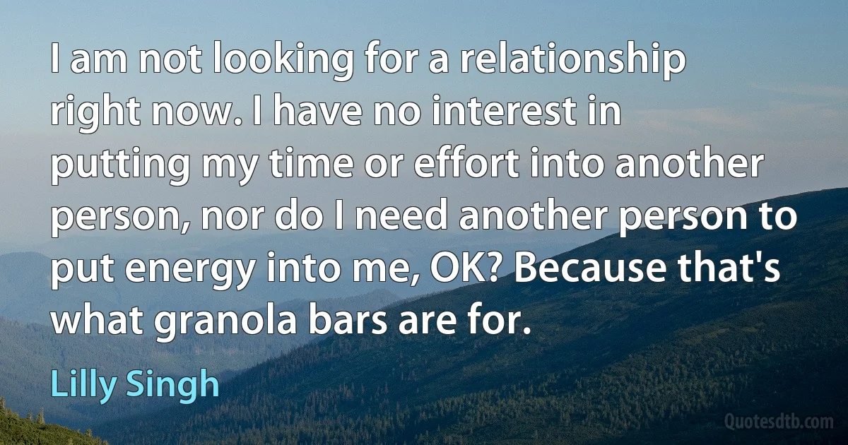 I am not looking for a relationship right now. I have no interest in putting my time or effort into another person, nor do I need another person to put energy into me, OK? Because that's what granola bars are for. (Lilly Singh)