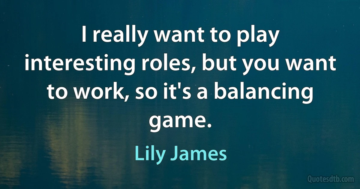 I really want to play interesting roles, but you want to work, so it's a balancing game. (Lily James)