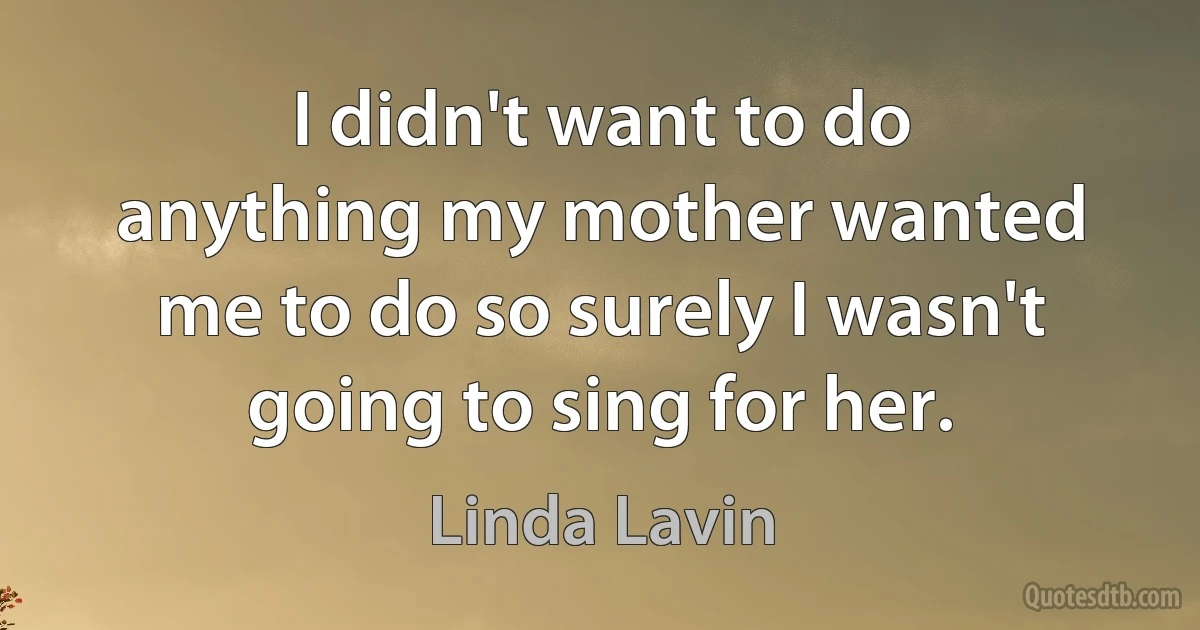 I didn't want to do anything my mother wanted me to do so surely I wasn't going to sing for her. (Linda Lavin)