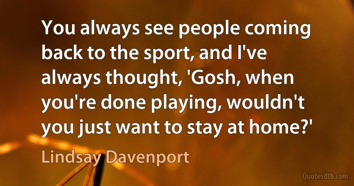 You always see people coming back to the sport, and I've always thought, 'Gosh, when you're done playing, wouldn't you just want to stay at home?' (Lindsay Davenport)