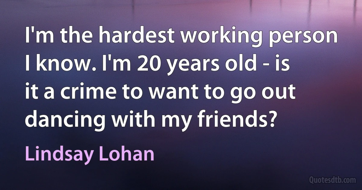 I'm the hardest working person I know. I'm 20 years old - is it a crime to want to go out dancing with my friends? (Lindsay Lohan)