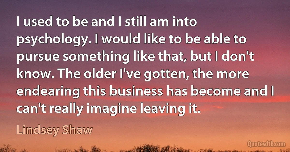 I used to be and I still am into psychology. I would like to be able to pursue something like that, but I don't know. The older I've gotten, the more endearing this business has become and I can't really imagine leaving it. (Lindsey Shaw)