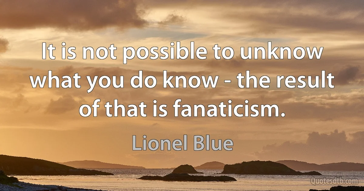 It is not possible to unknow what you do know - the result of that is fanaticism. (Lionel Blue)