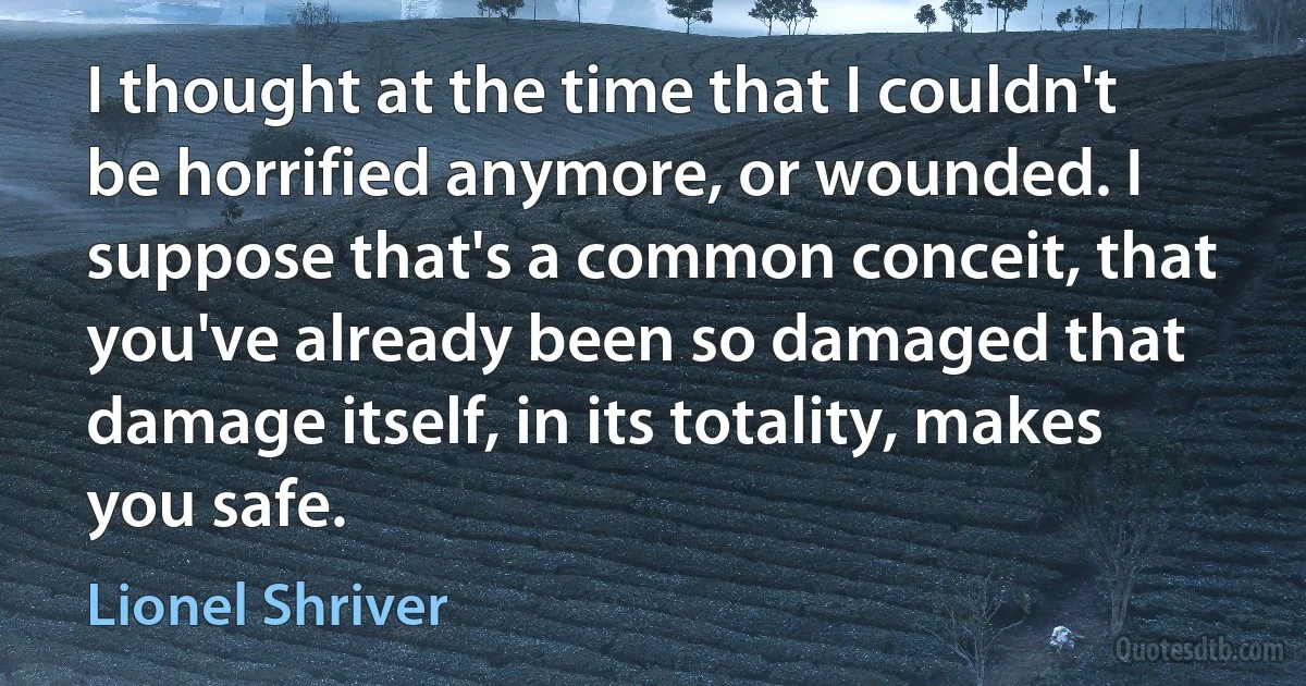 I thought at the time that I couldn't be horrified anymore, or wounded. I suppose that's a common conceit, that you've already been so damaged that damage itself, in its totality, makes you safe. (Lionel Shriver)