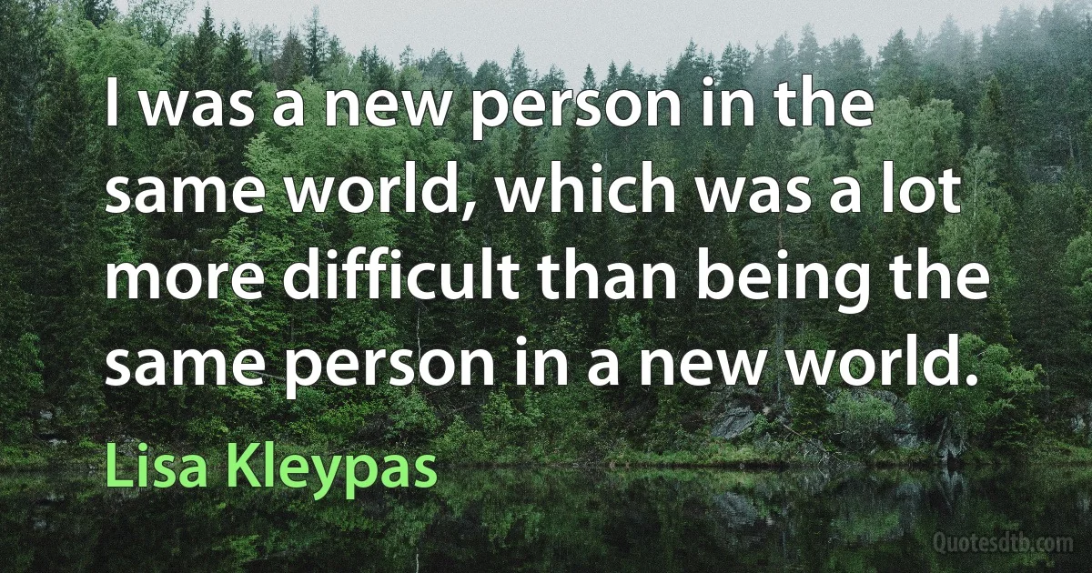 I was a new person in the same world, which was a lot more difficult than being the same person in a new world. (Lisa Kleypas)