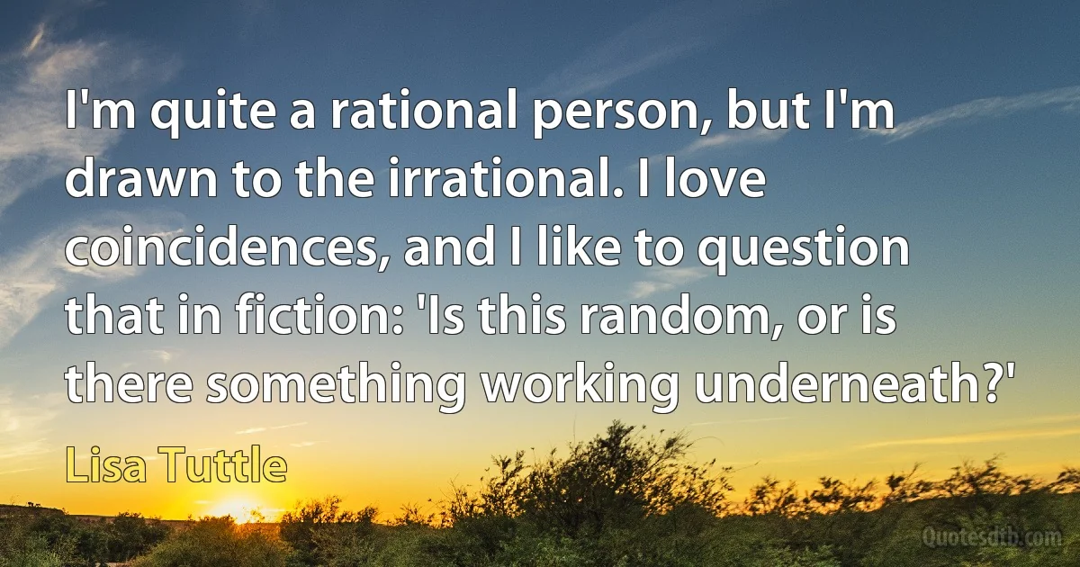 I'm quite a rational person, but I'm drawn to the irrational. I love coincidences, and I like to question that in fiction: 'Is this random, or is there something working underneath?' (Lisa Tuttle)