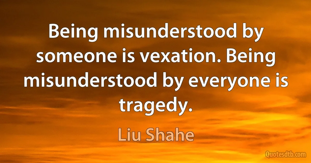 Being misunderstood by someone is vexation. Being misunderstood by everyone is tragedy. (Liu Shahe)