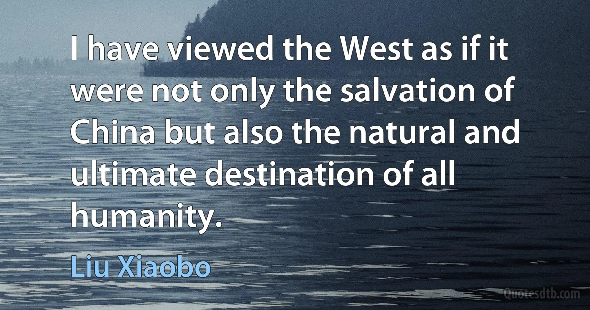 I have viewed the West as if it were not only the salvation of China but also the natural and ultimate destination of all humanity. (Liu Xiaobo)