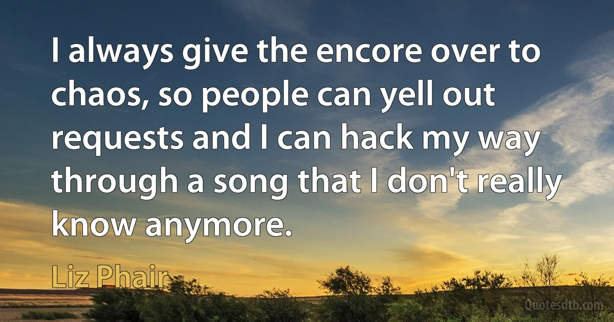 I always give the encore over to chaos, so people can yell out requests and I can hack my way through a song that I don't really know anymore. (Liz Phair)