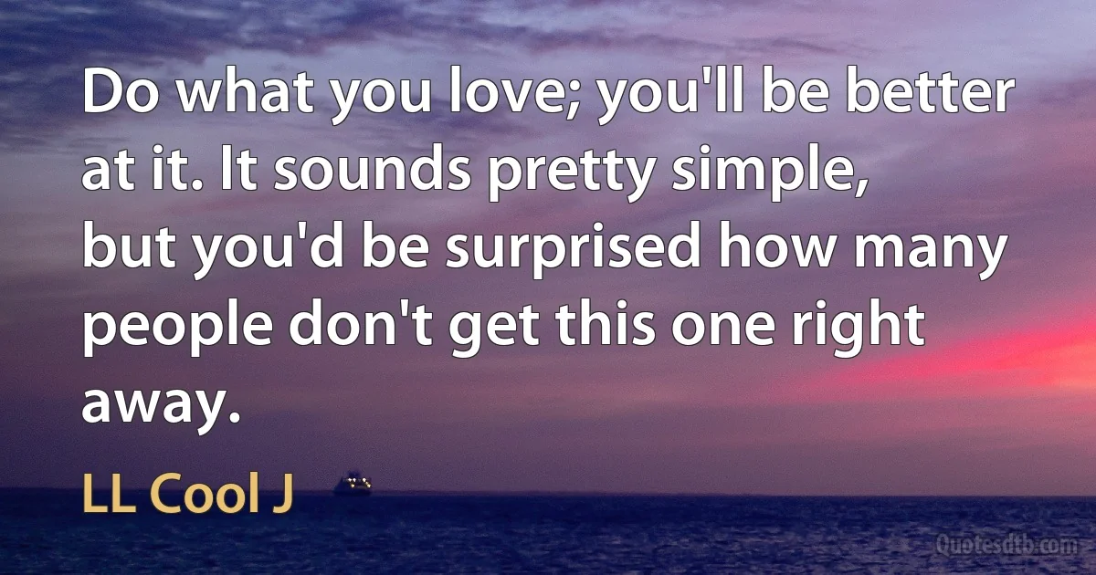 Do what you love; you'll be better at it. It sounds pretty simple, but you'd be surprised how many people don't get this one right away. (LL Cool J)