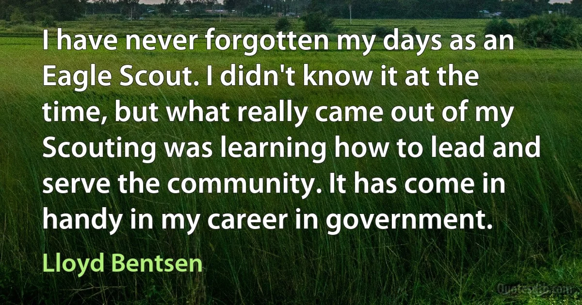 I have never forgotten my days as an Eagle Scout. I didn't know it at the time, but what really came out of my Scouting was learning how to lead and serve the community. It has come in handy in my career in government. (Lloyd Bentsen)