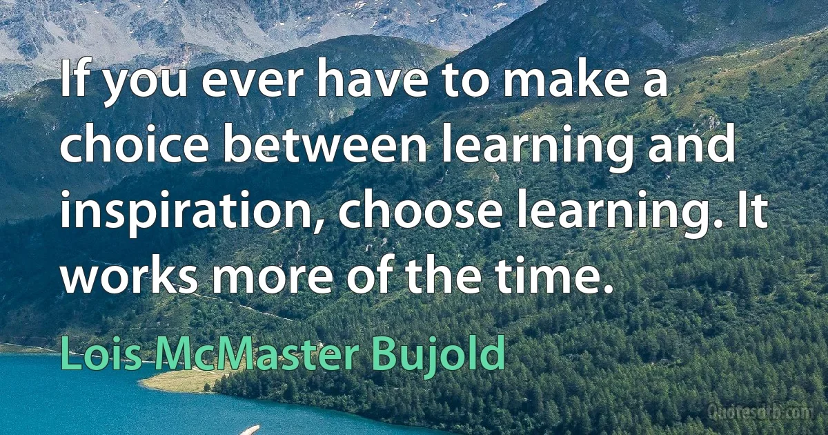 If you ever have to make a choice between learning and inspiration, choose learning. It works more of the time. (Lois McMaster Bujold)