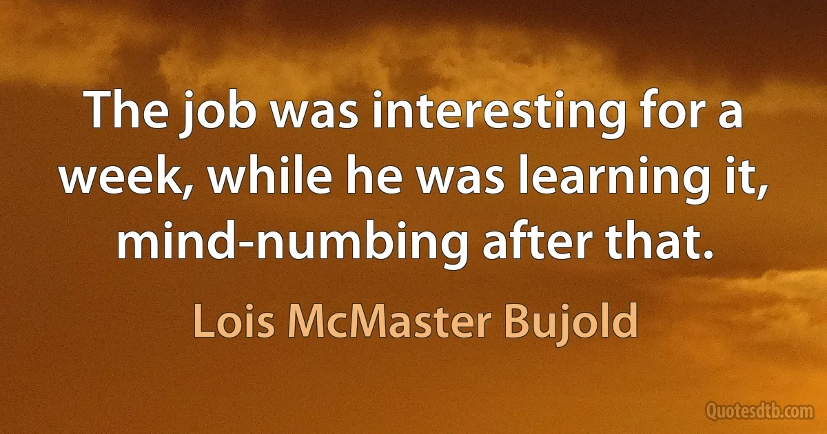 The job was interesting for a week, while he was learning it, mind-numbing after that. (Lois McMaster Bujold)