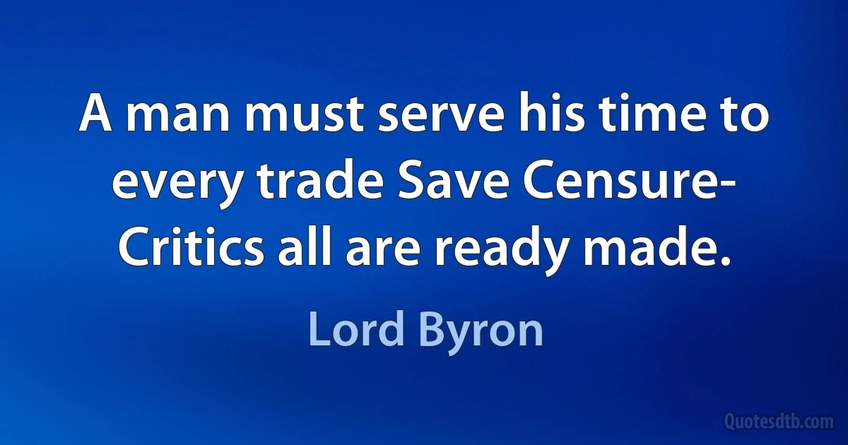 A man must serve his time to every trade Save Censure- Critics all are ready made. (Lord Byron)