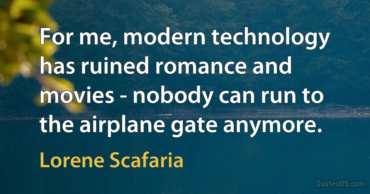 For me, modern technology has ruined romance and movies - nobody can run to the airplane gate anymore. (Lorene Scafaria)