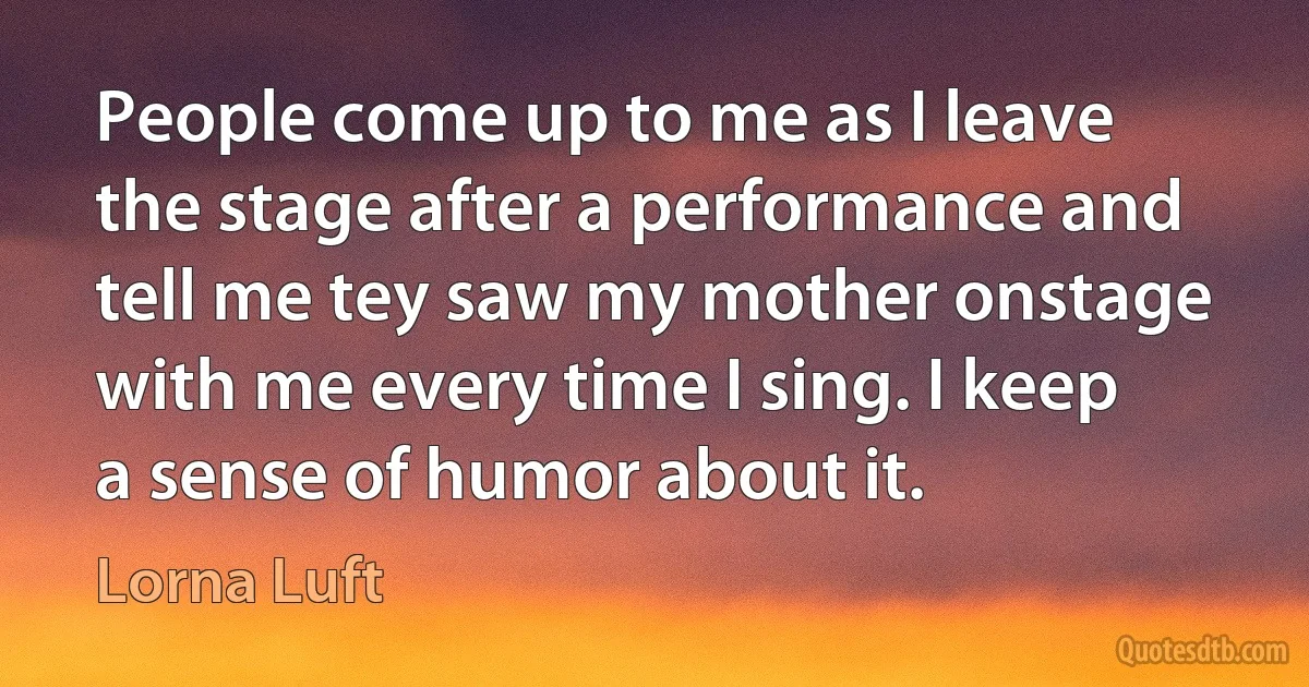 People come up to me as I leave the stage after a performance and tell me tey saw my mother onstage with me every time I sing. I keep a sense of humor about it. (Lorna Luft)