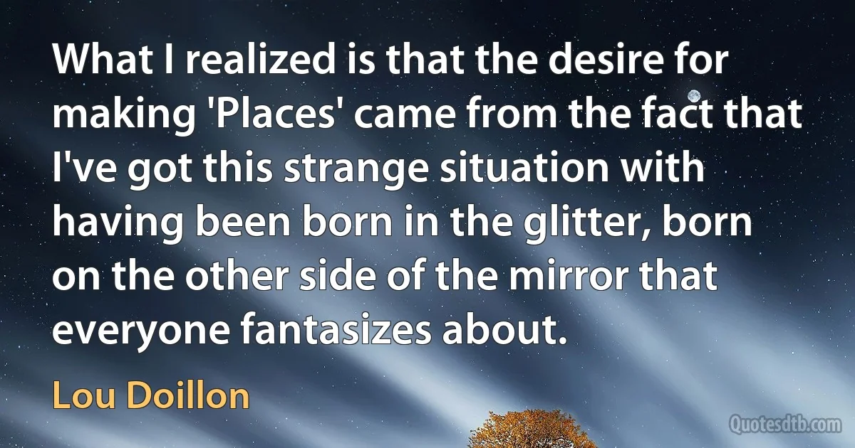 What I realized is that the desire for making 'Places' came from the fact that I've got this strange situation with having been born in the glitter, born on the other side of the mirror that everyone fantasizes about. (Lou Doillon)