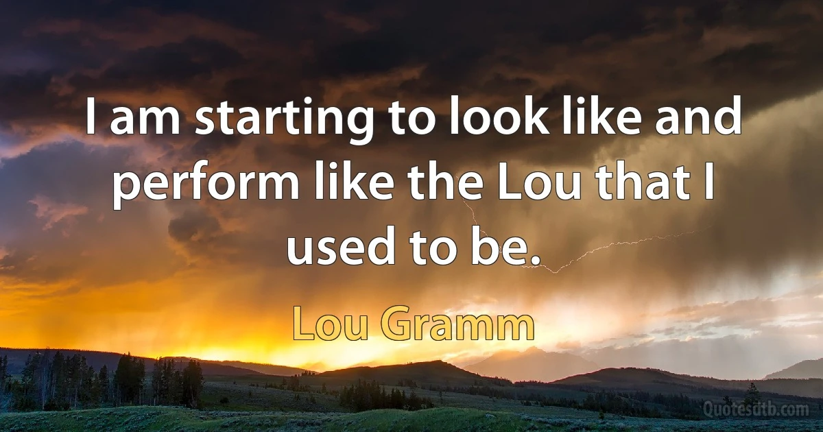 I am starting to look like and perform like the Lou that I used to be. (Lou Gramm)