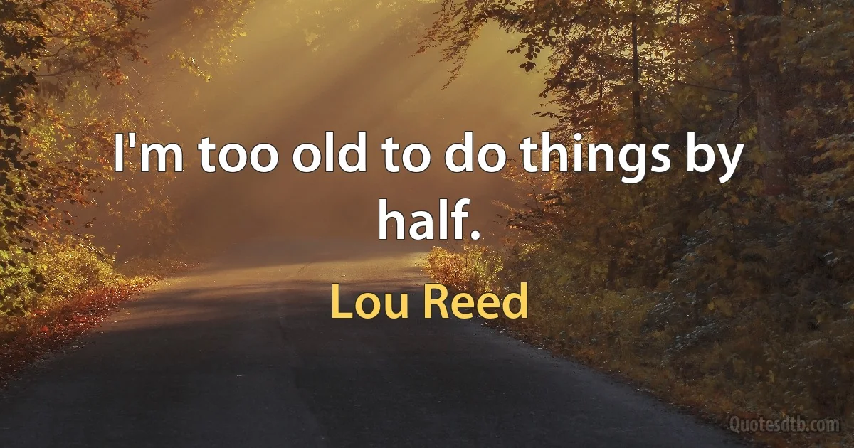 I'm too old to do things by half. (Lou Reed)