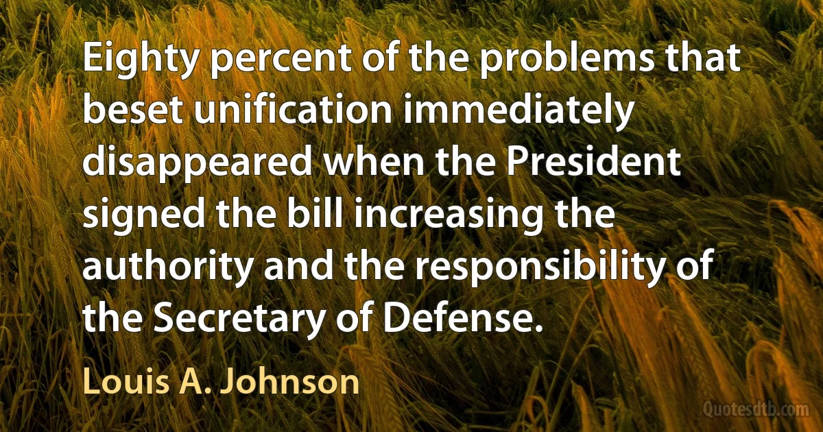 Eighty percent of the problems that beset unification immediately disappeared when the President signed the bill increasing the authority and the responsibility of the Secretary of Defense. (Louis A. Johnson)