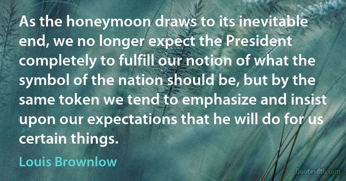 As the honeymoon draws to its inevitable end, we no longer expect the President completely to fulfill our notion of what the symbol of the nation should be, but by the same token we tend to emphasize and insist upon our expectations that he will do for us certain things. (Louis Brownlow)