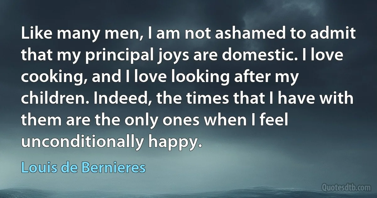 Like many men, I am not ashamed to admit that my principal joys are domestic. I love cooking, and I love looking after my children. Indeed, the times that I have with them are the only ones when I feel unconditionally happy. (Louis de Bernieres)