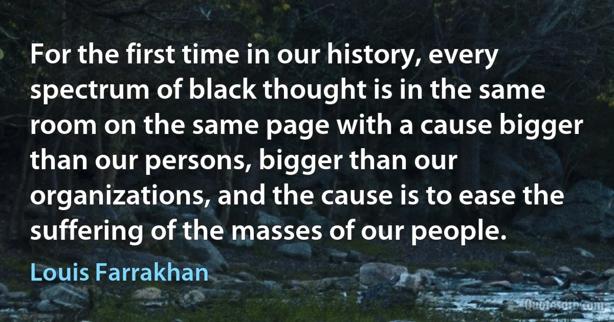 For the first time in our history, every spectrum of black thought is in the same room on the same page with a cause bigger than our persons, bigger than our organizations, and the cause is to ease the suffering of the masses of our people. (Louis Farrakhan)