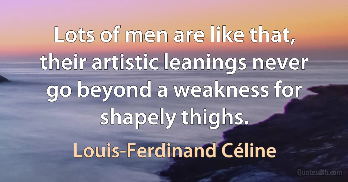 Lots of men are like that, their artistic leanings never go beyond a weakness for shapely thighs. (Louis-Ferdinand Céline)