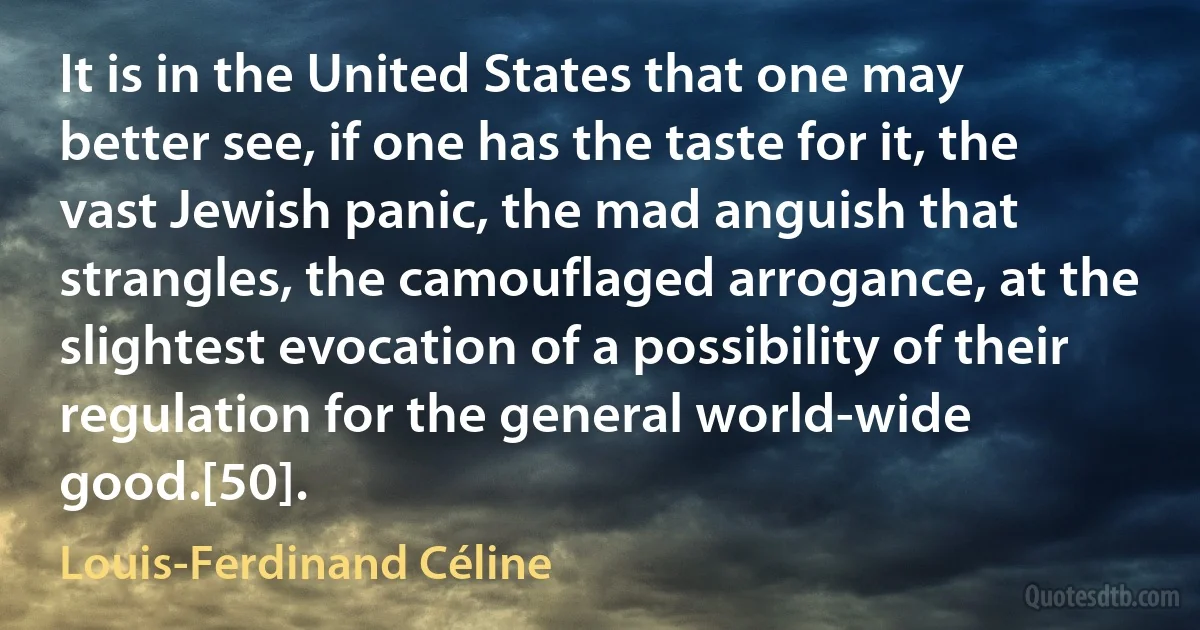 It is in the United States that one may better see, if one has the taste for it, the vast Jewish panic, the mad anguish that strangles, the camouflaged arrogance, at the slightest evocation of a possibility of their regulation for the general world-wide good.[50]. (Louis-Ferdinand Céline)