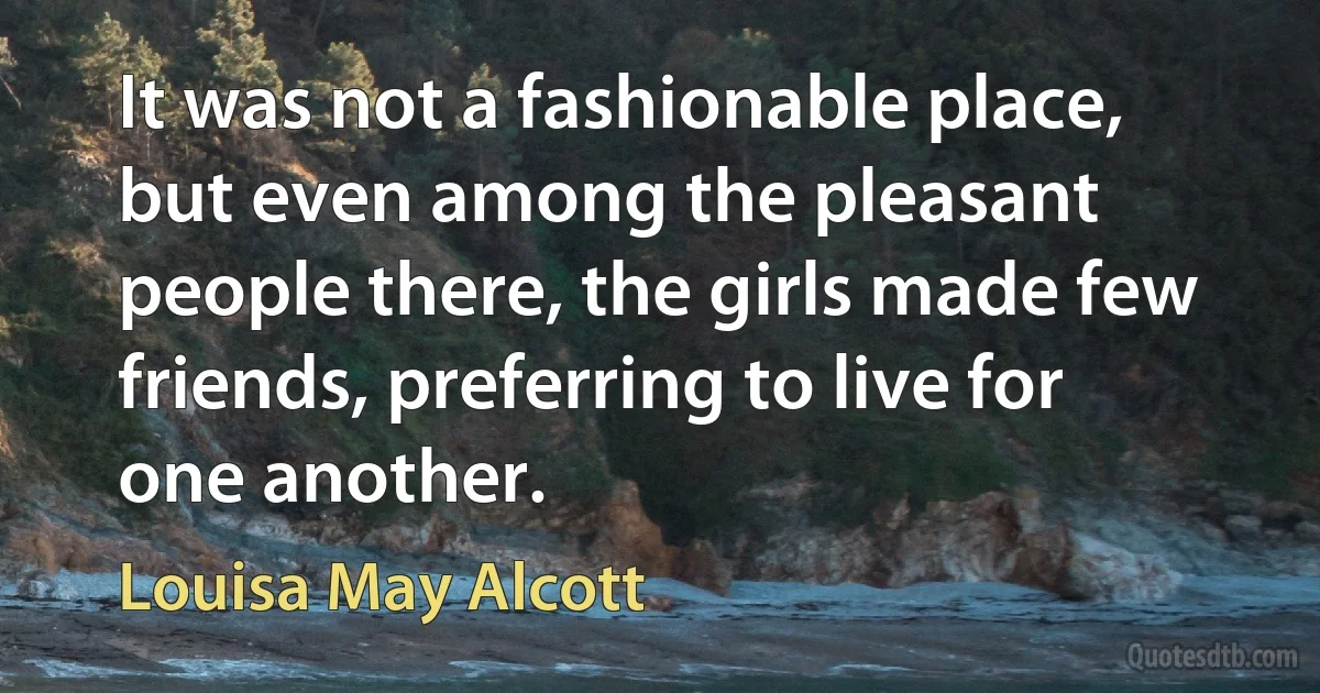 It was not a fashionable place, but even among the pleasant people there, the girls made few friends, preferring to live for one another. (Louisa May Alcott)