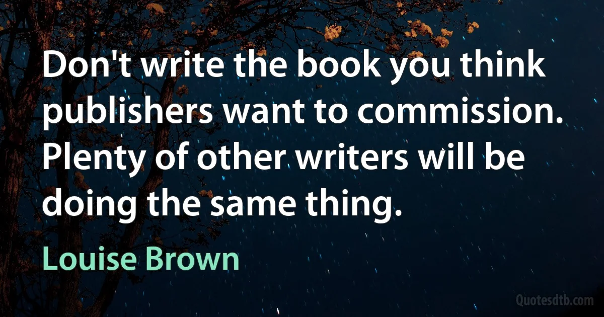 Don't write the book you think publishers want to commission. Plenty of other writers will be doing the same thing. (Louise Brown)