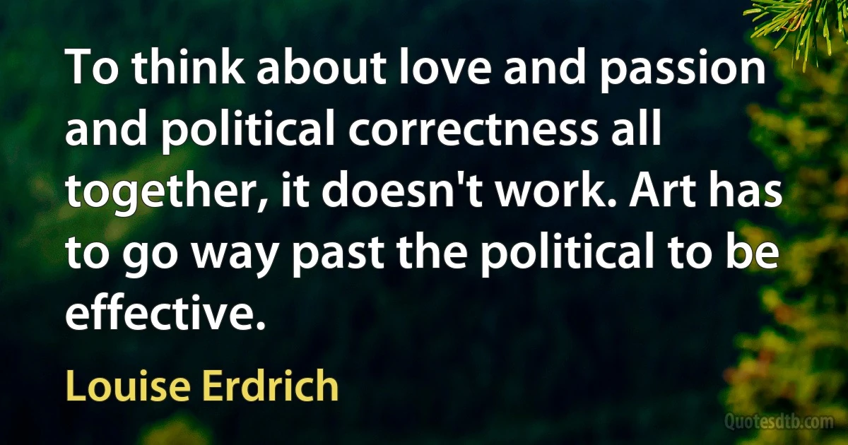 To think about love and passion and political correctness all together, it doesn't work. Art has to go way past the political to be effective. (Louise Erdrich)