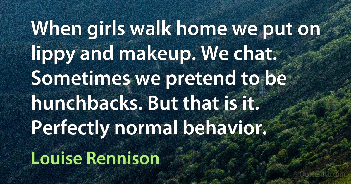 When girls walk home we put on lippy and makeup. We chat. Sometimes we pretend to be hunchbacks. But that is it. Perfectly normal behavior. (Louise Rennison)