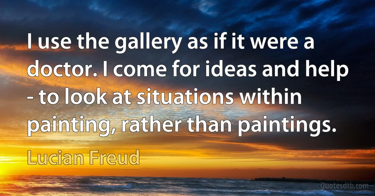 I use the gallery as if it were a doctor. I come for ideas and help - to look at situations within painting, rather than paintings. (Lucian Freud)