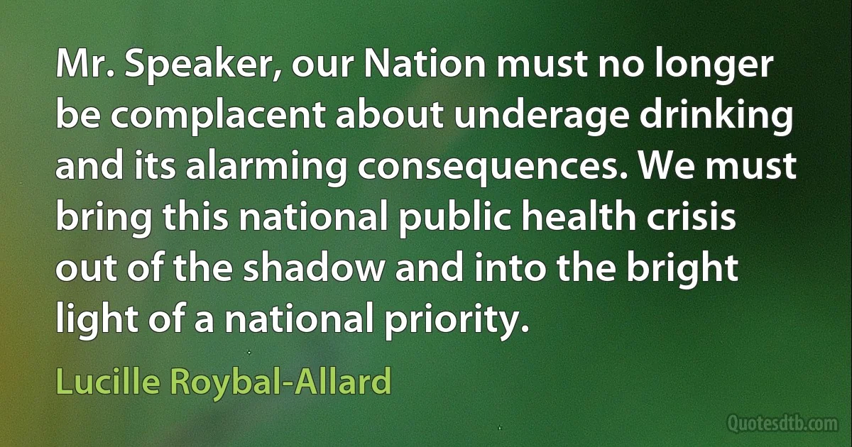 Mr. Speaker, our Nation must no longer be complacent about underage drinking and its alarming consequences. We must bring this national public health crisis out of the shadow and into the bright light of a national priority. (Lucille Roybal-Allard)